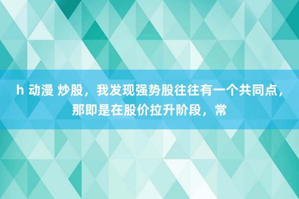 h 动漫 炒股，我发现强势股往往有一个共同点，那即是在股价拉升阶段，常