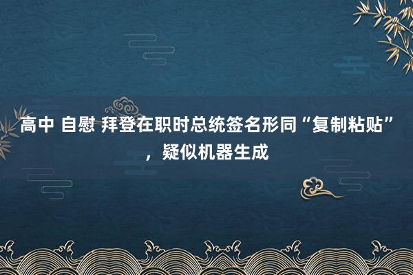 高中 自慰 拜登在职时总统签名形同“复制粘贴”，疑似机器生成