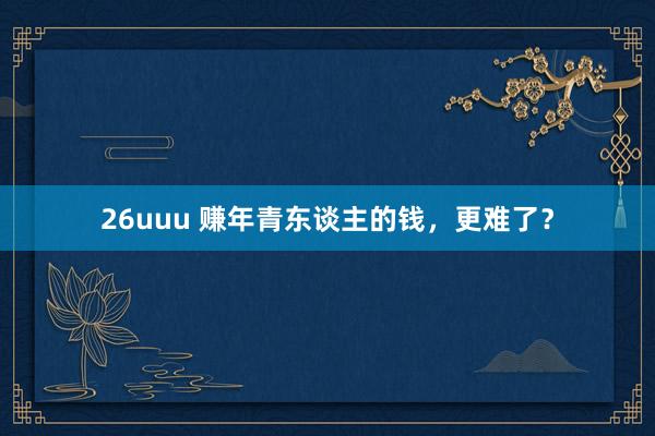 26uuu 赚年青东谈主的钱，更难了？