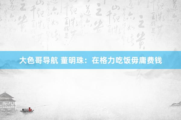 大色哥导航 董明珠：在格力吃饭毋庸费钱