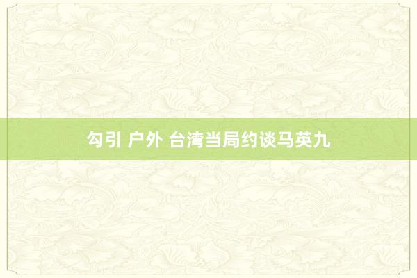 勾引 户外 台湾当局约谈马英九