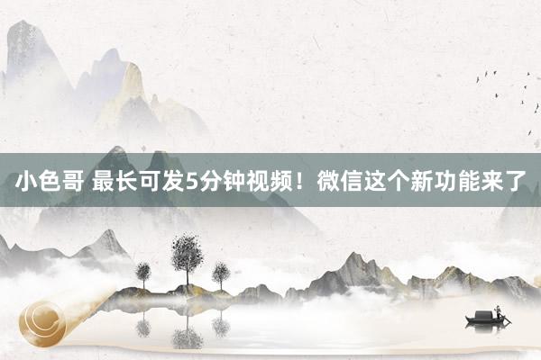 小色哥 最长可发5分钟视频！微信这个新功能来了