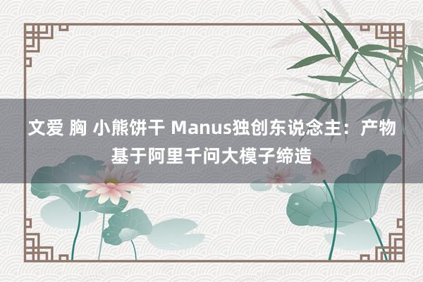 文爱 胸 小熊饼干 Manus独创东说念主：产物基于阿里千问大模子缔造