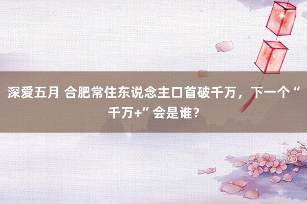 深爱五月 合肥常住东说念主口首破千万，下一个“千万+”会是谁？