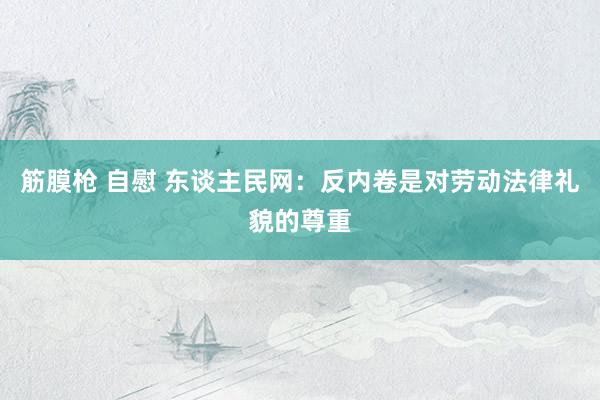 筋膜枪 自慰 东谈主民网：反内卷是对劳动法律礼貌的尊重