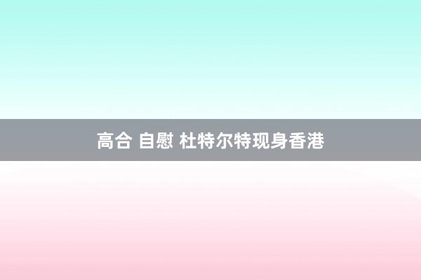 高合 自慰 杜特尔特现身香港