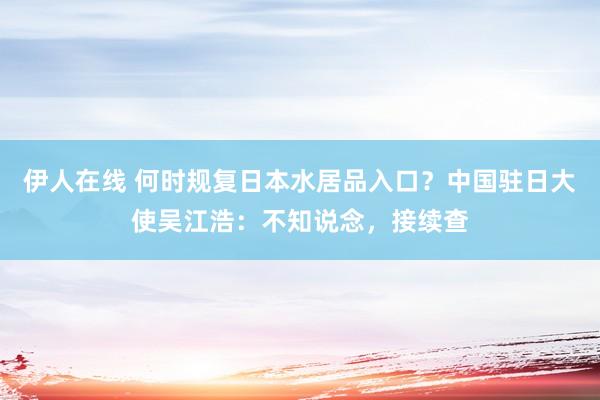 伊人在线 何时规复日本水居品入口？中国驻日大使吴江浩：不知说念，接续查