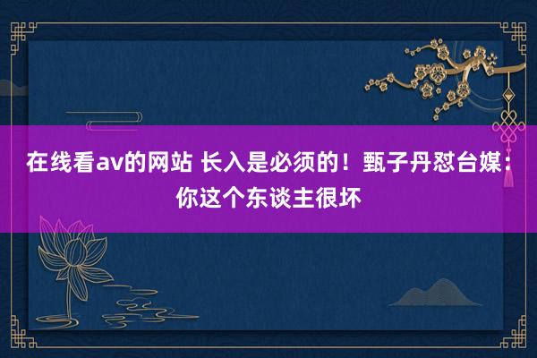 在线看av的网站 长入是必须的！甄子丹怼台媒：你这个东谈主很坏