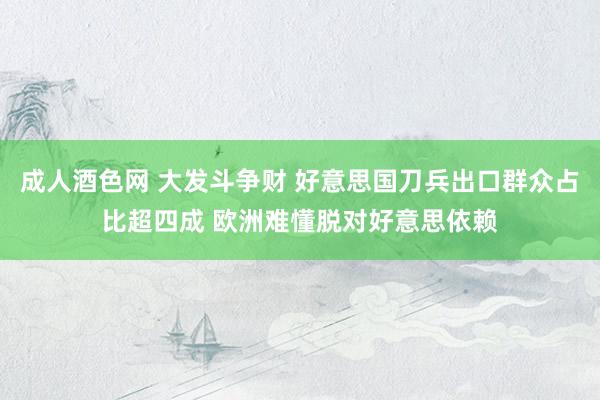 成人酒色网 大发斗争财 好意思国刀兵出口群众占比超四成 欧洲难懂脱对好意思依赖