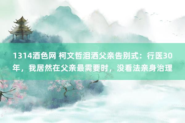 1314酒色网 柯文哲泪洒父亲告别式：行医30年，我居然在父亲最需要时，没看法亲身治理
