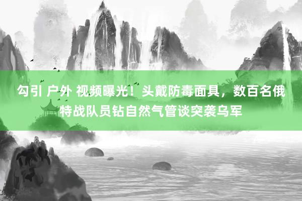 勾引 户外 视频曝光！头戴防毒面具，数百名俄特战队员钻自然气管谈突袭乌军