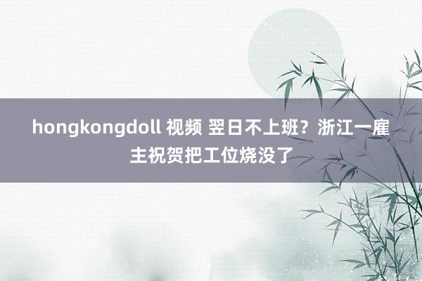 hongkongdoll 视频 翌日不上班？浙江一雇主祝贺把工位烧没了