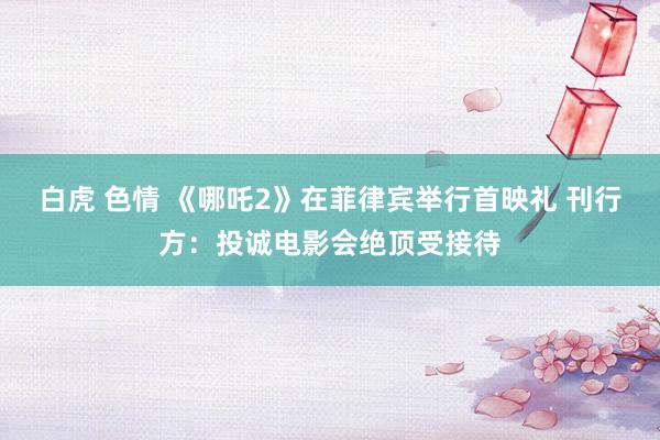 白虎 色情 《哪吒2》在菲律宾举行首映礼 刊行方：投诚电影会绝顶受接待